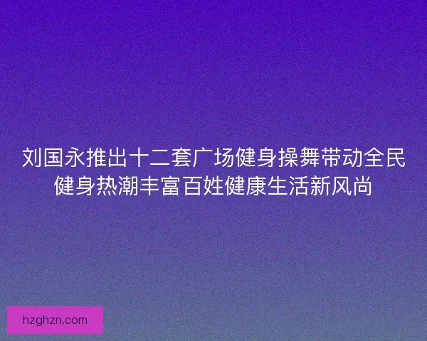 刘国永推出十二套广场健身操舞带动全民健身热潮丰富百姓健康生活新风尚