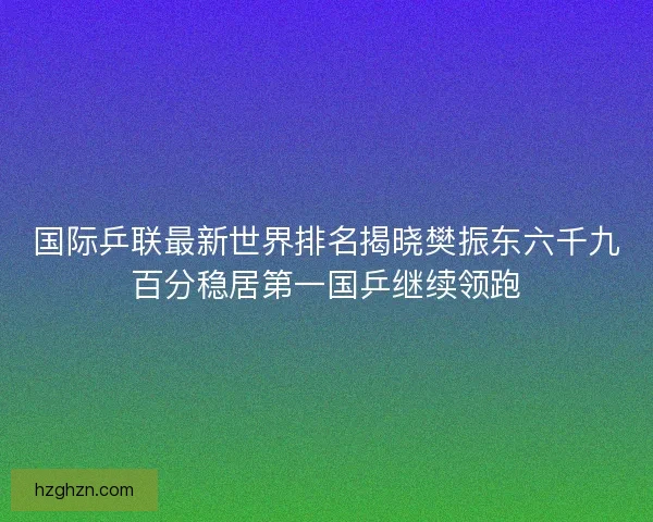 国际乒联最新世界排名揭晓樊振东六千九百分稳居第一国乒继续领跑