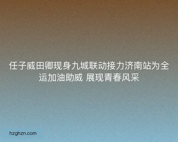 任子威田卿现身九城联动接力济南站为全运加油助威 展现青春风采