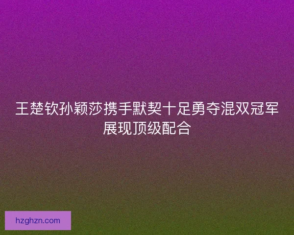 王楚钦孙颖莎携手默契十足勇夺混双冠军展现顶级配合